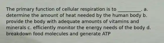 The primary function of <a href='https://www.questionai.com/knowledge/k1IqNYBAJw-cellular-respiration' class='anchor-knowledge'>cellular respiration</a> is to __________. a. determine the amount of heat needed by the human body b. provide the body with adequate amounts of vitamins and minerals c. efficiently monitor the energy needs of the body d. breakdown food molecules and generate ATP