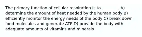 The primary function of cellular respiration is to ________. A) determine the amount of heat needed by the human body B) efficiently monitor the energy needs of the body C) break down food molecules and generate ATP D) provide the body with adequate amounts of vitamins and minerals