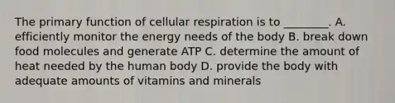 The primary function of cellular respiration is to ________. A. efficiently monitor the energy needs of the body B. break down food molecules and generate ATP C. determine the amount of heat needed by the human body D. provide the body with adequate amounts of vitamins and minerals