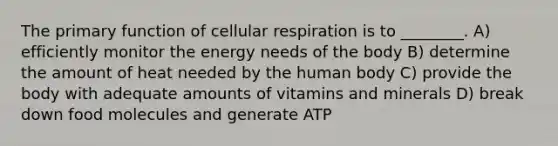 The primary function of cellular respiration is to ________. A) efficiently monitor the energy needs of the body B) determine the amount of heat needed by the human body C) provide the body with adequate amounts of vitamins and minerals D) break down food molecules and generate ATP