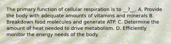 The primary function of cellular respiration is to __?__. A. Provide the body with adequate amounts of vitamins and minerals B. Breakdown food molecules and generate ATP. C. Determine the amount of heat needed to drive metabolism. D. Efficiently monitor the energy needs of the body.