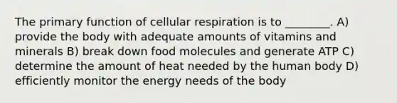 The primary function of cellular respiration is to ________. A) provide the body with adequate amounts of vitamins and minerals B) break down food molecules and generate ATP C) determine the amount of heat needed by the human body D) efficiently monitor the energy needs of the body