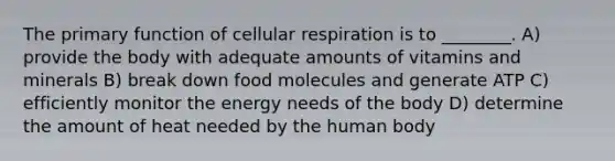 The primary function of cellular respiration is to ________. A) provide the body with adequate amounts of vitamins and minerals B) break down food molecules and generate ATP C) efficiently monitor the energy needs of the body D) determine the amount of heat needed by the human body