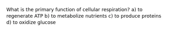 What is the primary function of cellular respiration? a) to regenerate ATP b) to metabolize nutrients c) to produce proteins d) to oxidize glucose