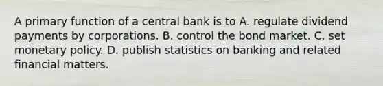 A primary function of a central bank is to A. regulate dividend payments by corporations. B. control the bond market. C. set monetary policy. D. publish statistics on banking and related financial matters.