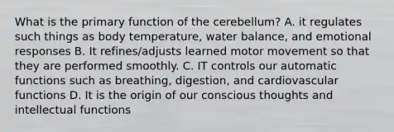 What is the primary function of the cerebellum? A. it regulates such things as body temperature, water balance, and emotional responses B. It refines/adjusts learned motor movement so that they are performed smoothly. C. IT controls our automatic functions such as breathing, digestion, and cardiovascular functions D. It is the origin of our conscious thoughts and intellectual functions