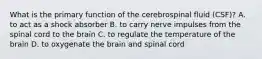 What is the primary function of the cerebrospinal fluid (CSF)? A. to act as a shock absorber B. to carry nerve impulses from the spinal cord to the brain C. to regulate the temperature of the brain D. to oxygenate the brain and spinal cord