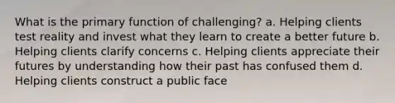 What is the primary function of challenging? a. Helping clients test reality and invest what they learn to create a better future b. Helping clients clarify concerns c. Helping clients appreciate their futures by understanding how their past has confused them d. Helping clients construct a public face