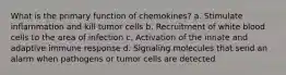 What is the primary function of chemokines? a. Stimulate inflammation and kill tumor cells b. Recruitment of white blood cells to the area of infection c. Activation of the innate and adaptive immune response d. Signaling molecules that send an alarm when pathogens or tumor cells are detected