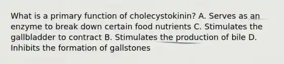 What is a primary function of cholecystokinin? A. Serves as an enzyme to break down certain food nutrients C. Stimulates the gallbladder to contract B. Stimulates the production of bile D. Inhibits the formation of gallstones