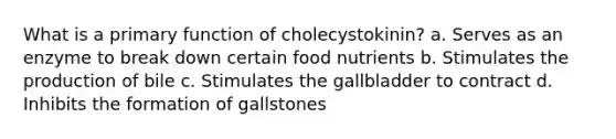 What is a primary function of cholecystokinin? a. Serves as an enzyme to break down certain food nutrients b. Stimulates the production of bile c. Stimulates the gallbladder to contract d. Inhibits the formation of gallstones