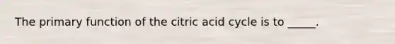 The primary function of the citric acid cycle is to _____.