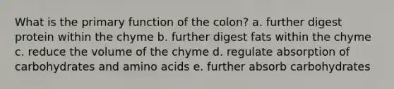 What is the primary function of the colon? a. further digest protein within the chyme b. further digest fats within the chyme c. reduce the volume of the chyme d. regulate absorption of carbohydrates and amino acids e. further absorb carbohydrates