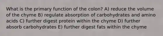 What is the primary function of the colon? A) reduce the volume of the chyme B) regulate absorption of carbohydrates and amino acids C) further digest protein within the chyme D) further absorb carbohydrates E) further digest fats within the chyme