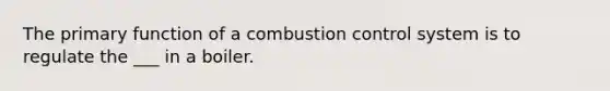 The primary function of a combustion control system is to regulate the ___ in a boiler.