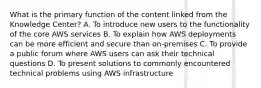 What is the primary function of the content linked from the Knowledge Center? A. To introduce new users to the functionality of the core AWS services B. To explain how AWS deployments can be more efficient and secure than on-premises C. To provide a public forum where AWS users can ask their technical questions D. To present solutions to commonly encountered technical problems using AWS infrastructure