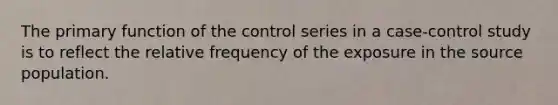 The primary function of the control series in a case-control study is to reflect the relative frequency of the exposure in the source population.