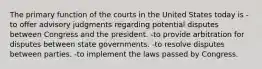 The primary function of the courts in the United States today is -to offer advisory judgments regarding potential disputes between Congress and the president. -to provide arbitration for disputes between state governments. -to resolve disputes between parties. -to implement the laws passed by Congress.