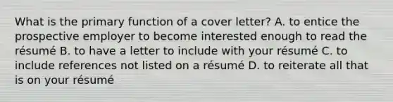 What is the primary function of a cover letter? A. to entice the prospective employer to become interested enough to read the résumé B. to have a letter to include with your résumé C. to include references not listed on a résumé D. to reiterate all that is on your résumé