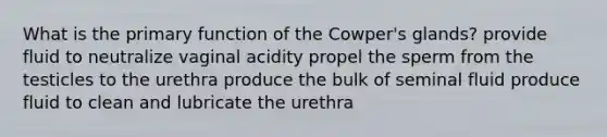 What is the primary function of the Cowper's glands? provide fluid to neutralize vaginal acidity propel the sperm from the testicles to the urethra produce the bulk of seminal fluid produce fluid to clean and lubricate the urethra