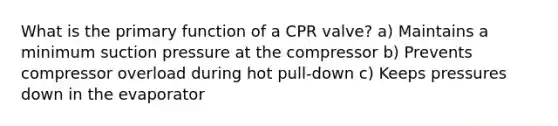 What is the primary function of a CPR valve? a) Maintains a minimum suction pressure at the compressor b) Prevents compressor overload during hot pull-down c) Keeps pressures down in the evaporator