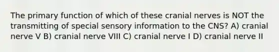 The primary function of which of these cranial nerves is NOT the transmitting of special sensory information to the CNS? A) cranial nerve V B) cranial nerve VIII C) cranial nerve I D) cranial nerve II