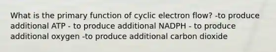 What is the primary function of cyclic electron flow? -to produce additional ATP - to produce additional NADPH - to produce additional oxygen -to produce additional carbon dioxide