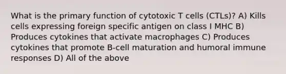 What is the primary function of cytotoxic T cells (CTLs)? A) Kills cells expressing foreign specific antigen on class I MHC B) Produces cytokines that activate macrophages C) Produces cytokines that promote B-cell maturation and humoral immune responses D) All of the above