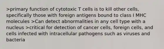 >primary function of cytotoxic T cells is to kill other cells, specifically those with foreign antigens bound to class I MHC molecules >Can detect abnormalities in any cell type with a nucleus >critical for detection of cancer cells, foreign cells, and cells infected with intracellular pathogens such as viruses and bacteria