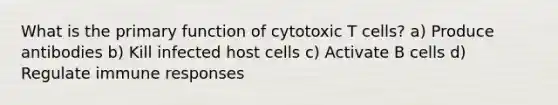 What is the primary function of cytotoxic T cells? a) Produce antibodies b) Kill infected host cells c) Activate B cells d) Regulate immune responses