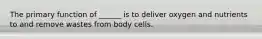 The primary function of ______ is to deliver oxygen and nutrients to and remove wastes from body cells.