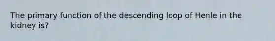 The primary function of the descending loop of Henle in the kidney is?