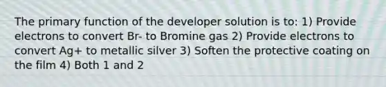 The primary function of the developer solution is to: 1) Provide electrons to convert Br- to Bromine gas 2) Provide electrons to convert Ag+ to metallic silver 3) Soften the protective coating on the film 4) Both 1 and 2