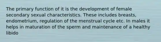 The primary function of it is the development of female secondary sexual characteristics. These includes breasts, endometrium, regulation of the menstrual cycle etc. In males it helps in maturation of the sperm and maintenance of a healthy libido