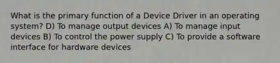 What is the primary function of a Device Driver in an operating system? D) To manage output devices A) To manage input devices B) To control the power supply C) To provide a software interface for hardware devices