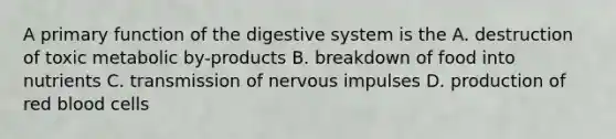 A primary function of the digestive system is the A. destruction of toxic metabolic by-products B. breakdown of food into nutrients C. transmission of nervous impulses D. production of red blood cells