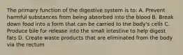 The primary function of the digestive system is to: A. Prevent harmful substances from being absorbed into the blood B. Break down food into a form that can be carried to the body's cells C. Produce bile for release into the small intestine to help digest fats D. Create waste products that are eliminated from the body via the rectum