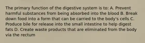 The primary function of the digestive system is to: A. Prevent harmful substances from being absorbed into the blood B. Break down food into a form that can be carried to the body's cells C. Produce bile for release into the small intestine to help digest fats D. Create waste products that are eliminated from the body via the rectum