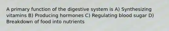 A primary function of the digestive system is A) Synthesizing vitamins B) Producing hormones C) Regulating blood sugar D) Breakdown of food into nutrients