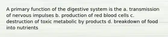 A primary function of the digestive system is the a. transmission of nervous impulses b. production of red blood cells c. destruction of toxic metabolic by products d. breakdown of food into nutrients