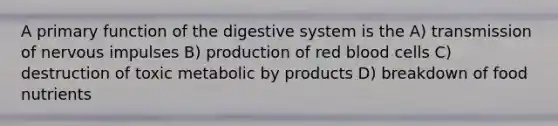 A primary function of the digestive system is the A) transmission of nervous impulses B) production of red blood cells C) destruction of toxic metabolic by products D) breakdown of food nutrients