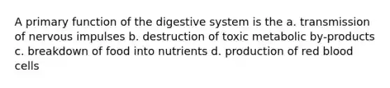 A primary function of the digestive system is the a. transmission of nervous impulses b. destruction of toxic metabolic by-products c. breakdown of food into nutrients d. production of red blood cells