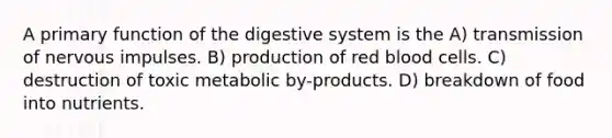 A primary function of the digestive system is the A) transmission of nervous impulses. B) production of red blood cells. C) destruction of toxic metabolic by-products. D) breakdown of food into nutrients.