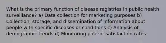 What is the primary function of disease registries in public health surveillance? a) Data collection for marketing purposes b) Collection, storage, and dissemination of information about people with specific diseases or conditions c) Analysis of demographic trends d) Monitoring patient satisfaction rates