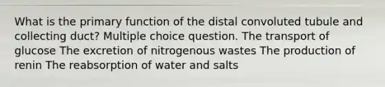 What is the primary function of the distal convoluted tubule and collecting duct? Multiple choice question. The transport of glucose The excretion of nitrogenous wastes The production of renin The reabsorption of water and salts