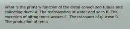 What is the primary function of the distal convoluted tubule and collecting duct? A. The reabsorption of water and salts B. The excretion of nitrogenous wastes C. The transport of glucose D. The production of renin