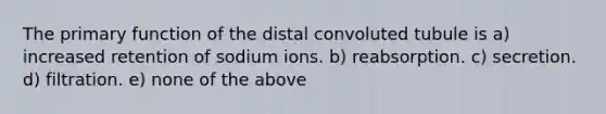 The primary function of the distal convoluted tubule is a) increased retention of sodium ions. b) reabsorption. c) secretion. d) filtration. e) none of the above