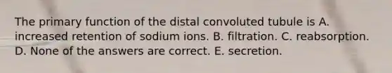 The primary function of the distal convoluted tubule is A. increased retention of sodium ions. B. filtration. C. reabsorption. D. None of the answers are correct. E. secretion.