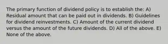 The primary function of dividend policy is to establish the: A) Residual amount that can be paid out in dividends. B) Guidelines for dividend reinvestments. C) Amount of the current dividend versus the amount of the future dividends. D) All of the above. E) None of the above.