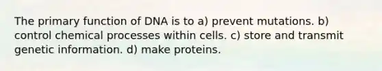 The primary function of DNA is to a) prevent mutations. b) control chemical processes within cells. c) store and transmit genetic information. d) make proteins.